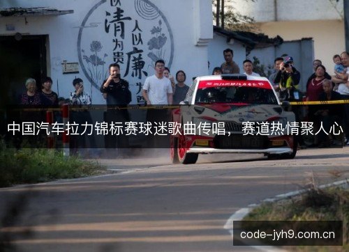 中国汽车拉力锦标赛球迷歌曲传唱，赛道热情聚人心